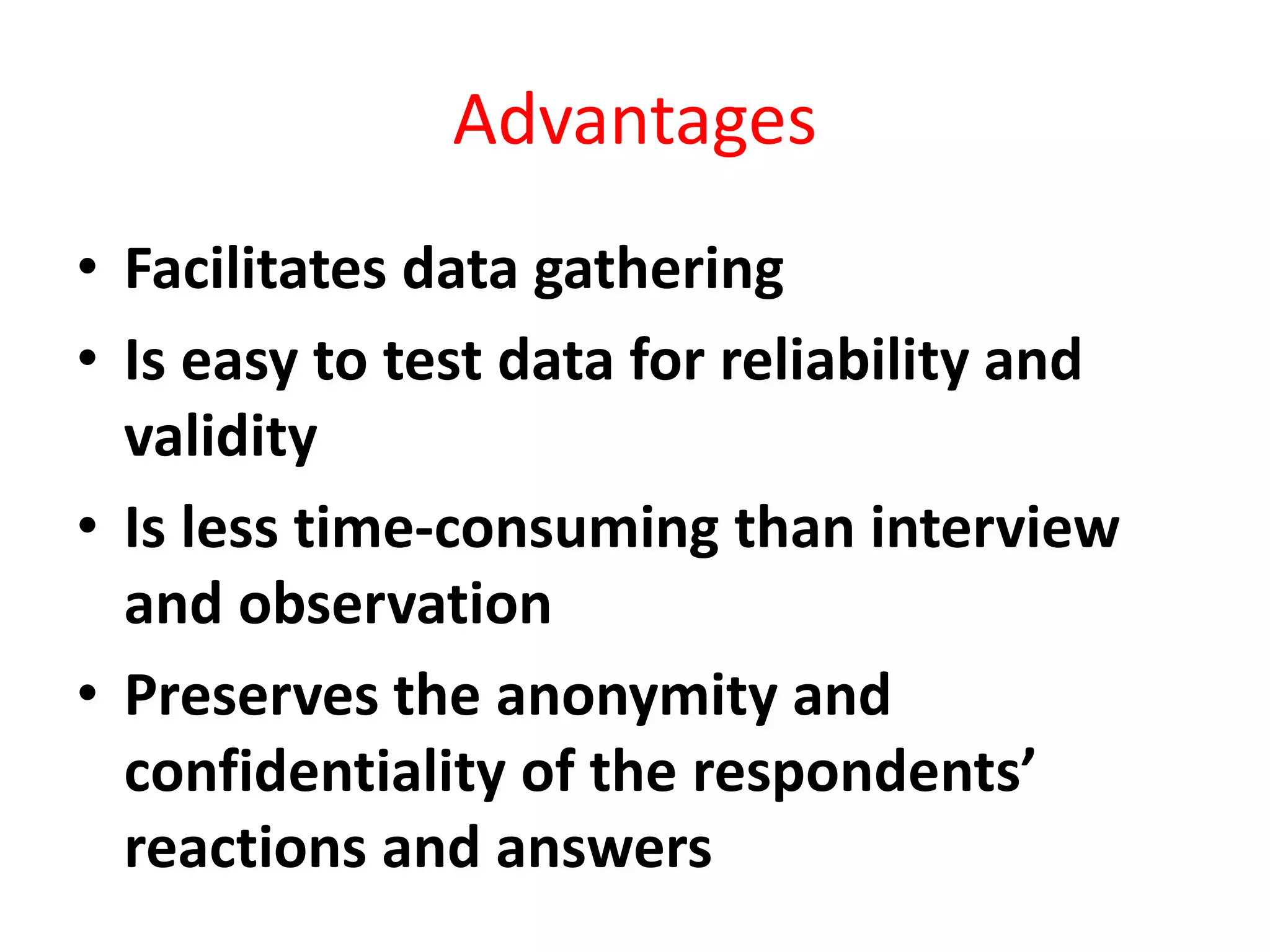 Advantages
• Facilitates data gathering
• Is easy to test data for reliability and
validity
• Is less time-consuming than interview
and observation
• Preserves the anonymity and
confidentiality of the respondents’
reactions and answers
 