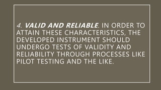 4. VALID AND RELIABLE. IN ORDER TO
ATTAIN THESE CHARACTERISTICS, THE
DEVELOPED INSTRUMENT SHOULD
UNDERGO TESTS OF VALIDITY AND
RELIABILITY THROUGH PROCESSES LIKE
PILOT TESTING AND THE LIKE.
 