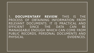 1. DOCUMENTARY REVIEW. THIS IS THE
PROCESS OF OBTAINING INFORMATION FROM
RELEVANT DOCUMENTS. IT IS PRACTICAL AND
EFFICIENT SINCE THE DATA CAN BE
MANAGEABLE ENOUGH WHICH CAN COME FROM
PUBLIC RECORDS, PERSONAL DOCUMENTS AND
PHYSICAL EVIDENCES.
 