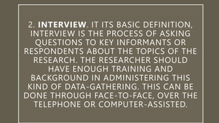 2. INTERVIEW. IT ITS BASIC DEFINITION,
INTERVIEW IS THE PROCESS OF ASKING
QUESTIONS TO KEY INFORMANTS OR
RESPONDENTS ABOUT THE TOPICS OF THE
RESEARCH. THE RESEARCHER SHOULD
HAVE ENOUGH TRAINING AND
BACKGROUND IN ADMINISTERING THIS
KIND OF DATA-GATHERING. THIS CAN BE
DONE THROUGH FACE-TO-FACE, OVER THE
TELEPHONE OR COMPUTER-ASSISTED.
 