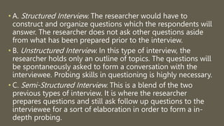 • A. Structured Interview. The researcher would have to
construct and organize questions which the respondents will
answer. The researcher does not ask other questions aside
from what has been prepared prior to the interview.
• B. Unstructured Interview. In this type of interview, the
researcher holds only an outline of topics. The questions will
be spontaneously asked to form a conversation with the
interviewee. Probing skills in questioning is highly necessary.
• C. Semi-Structured Interview. This is a blend of the two
previous types of interview. It is where the researcher
prepares questions and still ask follow up questions to the
interviewee for a sort of elaboration in order to form a in-
depth probing.
 