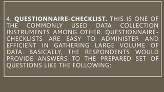 4. QUESTIONNAIRE-CHECKLIST. THIS IS ONE OF
THE COMMONLY USED DATA COLLECTION
INSTRUMENTS AMONG OTHER. QUESTIONNAIRE-
CHECKLISTS ARE EASY TO ADMINISTER AND
EFFICIENT IN GATHERING LARGE VOLUME OF
DATA. BASICALLY, THE RESPONDENTS WOULD
PROVIDE ANSWERS TO THE PREPARED SET OF
QUESTIONS LIKE THE FOLLOWING:
 
