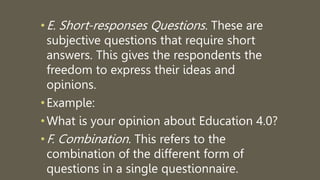 •E. Short-responses Questions. These are
subjective questions that require short
answers. This gives the respondents the
freedom to express their ideas and
opinions.
•Example:
•What is your opinion about Education 4.0?
•F. Combination. This refers to the
combination of the different form of
questions in a single questionnaire.
 