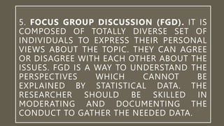 5. FOCUS GROUP DISCUSSION (FGD). IT IS
COMPOSED OF TOTALLY DIVERSE SET OF
INDIVIDUALS TO EXPRESS THEIR PERSONAL
VIEWS ABOUT THE TOPIC. THEY CAN AGREE
OR DISAGREE WITH EACH OTHER ABOUT THE
ISSUES. FGD IS A WAY TO UNDERSTAND THE
PERSPECTIVES WHICH CANNOT BE
EXPLAINED BY STATISTICAL DATA. THE
RESEARCHER SHOULD BE SKILLED IN
MODERATING AND DOCUMENTING THE
CONDUCT TO GATHER THE NEEDED DATA.
 