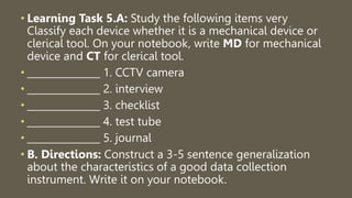 • Learning Task 5.A: Study the following items very
Classify each device whether it is a mechanical device or
clerical tool. On your notebook, write MD for mechanical
device and CT for clerical tool.
• _______________ 1. CCTV camera
• _______________ 2. interview
• _______________ 3. checklist
• _______________ 4. test tube
• _______________ 5. journal
• B. Directions: Construct a 3-5 sentence generalization
about the characteristics of a good data collection
instrument. Write it on your notebook.
 