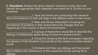 • C. Directions: Analyze the given research scenario in every item and
identify the appropriate data collection instrument for it. Do this on your
notebook.
• _______________________1. Jesse and Jerwin are conducting their research
about the behavior of their pet dogs in the different areas in their house.
• _______________________2. Roku and Aki are interested in knowing the
perceptions of students in their strand about the changes that are
happening in the country in terms of environment.
• _______________________3. A group of researchers would like to describe the
feelings of adolescents about being at home for several months.
• _______________________4. Group B is studying the facts and papers regarding
the decision of the Students’ Council about the creation of online student
portal.
• _______________________5. Emmarie and Franc are siblings and they would
like to balance the distribution of the household chores among the 6
siblings.
 