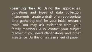 •Learning Task 6: Using the approaches,
guidelines and types of data collection
instruments, create a draft of an appropriate
data gathering tool for your initial research
topic. You may ask assistance from your
family members. Also, contact your subject
teacher if you need clarifications and other
assistance. Do this on a clean sheet of paper.
 