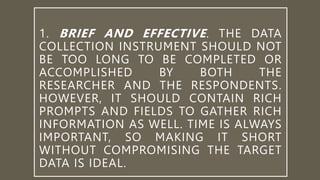 1. BRIEF AND EFFECTIVE. THE DATA
COLLECTION INSTRUMENT SHOULD NOT
BE TOO LONG TO BE COMPLETED OR
ACCOMPLISHED BY BOTH THE
RESEARCHER AND THE RESPONDENTS.
HOWEVER, IT SHOULD CONTAIN RICH
PROMPTS AND FIELDS TO GATHER RICH
INFORMATION AS WELL. TIME IS ALWAYS
IMPORTANT, SO MAKING IT SHORT
WITHOUT COMPROMISING THE TARGET
DATA IS IDEAL.
 