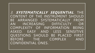 3. SYSTEMATICALLY SEQUENTIAL. THE
CONTENT OF THE INSTRUMENT SHOULD
BE ARRANGED SYSTEMATICALLY FROM
AN INCREASING DIFFICULTY OR
COMPLEXITY OF INFORMATION BEING
ASKED. EASY AND LESS SENSITIVE
QUESTIONS SHOULD BE PLACED FIRST
BEFORE THE COMPLEX AND
CONFIDENTIAL ONES.
 