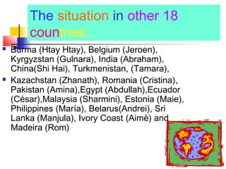 The situation in other 18
countries…
 Burma (Htay Htay), Belgium (Jeroen),
Kyrgyzstan (Gulnara), India (Abraham),
China(Shi Hai), Turkmenistan, (Tamara),
 Kazachstan (Zhanath), Romania (Cristina),
Pakistan (Amina),Egypt (Abdullah),Ecuador
(César),Malaysia (Sharmini), Estonia (Maie),
Philippines (María), Belarus(Andrei), Sri
Lanka (Manjula), Ivory Coast (Aimè) and
Madeira (Rom)
 
