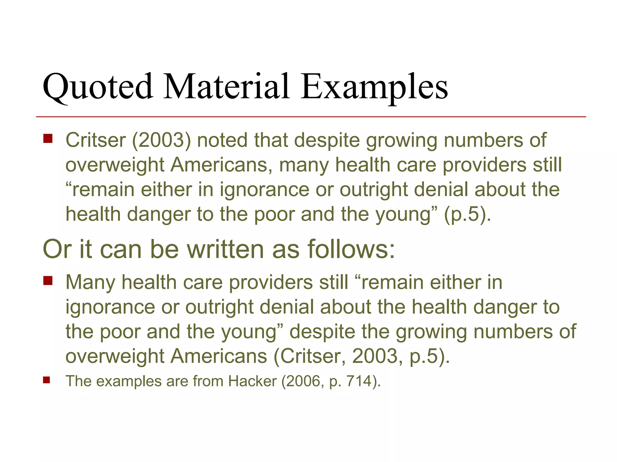 Quoted Material Examples Critser (2003) noted that despite growing numbers of overweight Americans, many health care providers still “remain either in ignorance or outright denial about the health danger to the poor and the young” (p.5). Or it can be written as follows: Many health care providers still “remain either in ignorance or outright denial about the health danger to the poor and the young” despite the growing numbers of overweight Americans (Critser, 2003, p.5). The examples are from Hacker (2006, p. 714). 