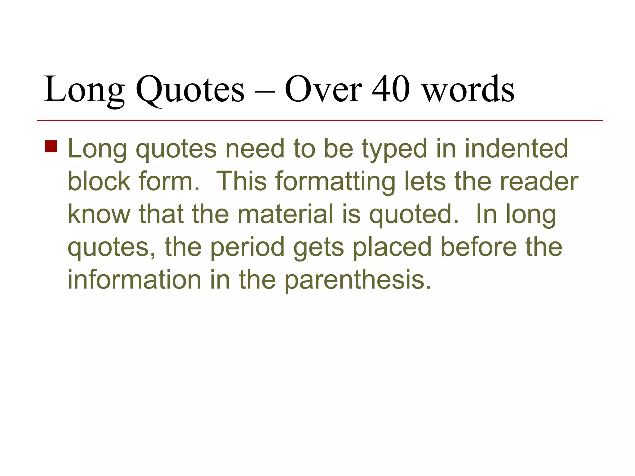 Long Quotes – Over 40 words Long quotes need to be typed in indented block form.  This formatting lets the reader know that the material is quoted.  In long quotes, the period gets placed before the information in the parenthesis. 