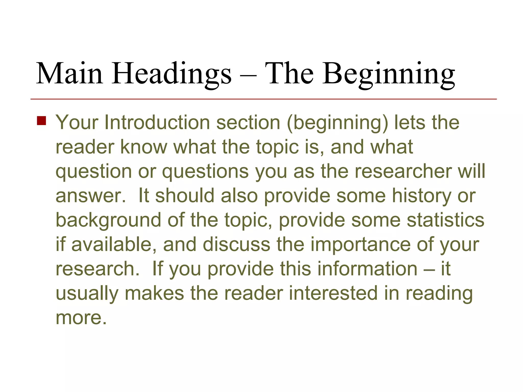 Your Introduction section (beginning) lets the reader know what the topic is, and what question or questions you as the researcher will answer.  It should also provide some history or background of the topic, provide some statistics if available, and discuss the importance of your research.  If you provide this information – it usually makes the reader interested in reading more. Main Headings – The Beginning 