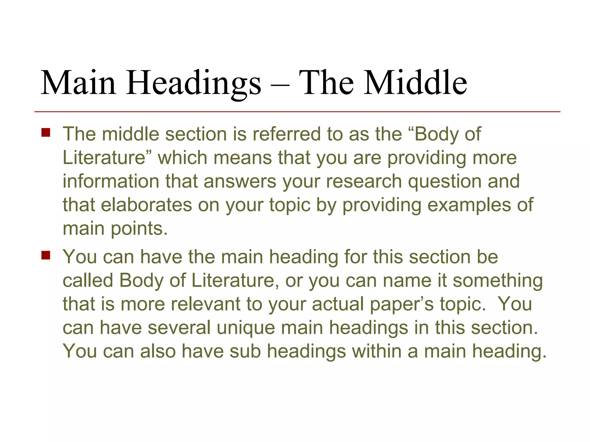 Main Headings – The Middle The middle section is referred to as the “Body of Literature” which means that you are providing more information that answers your research question and that elaborates on your topic by providing examples of main points.  You can have the main heading for this section be called Body of Literature, or you can name it something that is more relevant to your actual paper’s topic.  You can have several unique main headings in this section. You can also have sub headings within a main heading. 