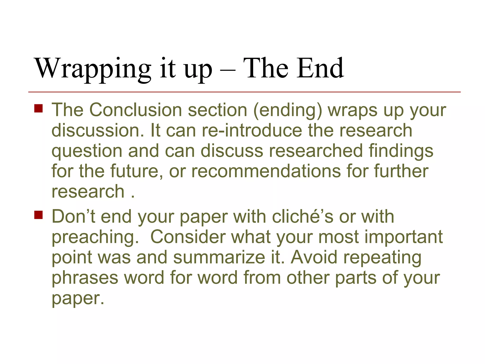 Wrapping it up – The End The Conclusion section (ending) wraps up your discussion. It can re-introduce the research question and can discuss researched findings for the future, or recommendations for further research .  Don’t end your paper with cliché’s or with preaching.  Consider what your most important point was and summarize it. Avoid repeating phrases word for word from other parts of your paper.  