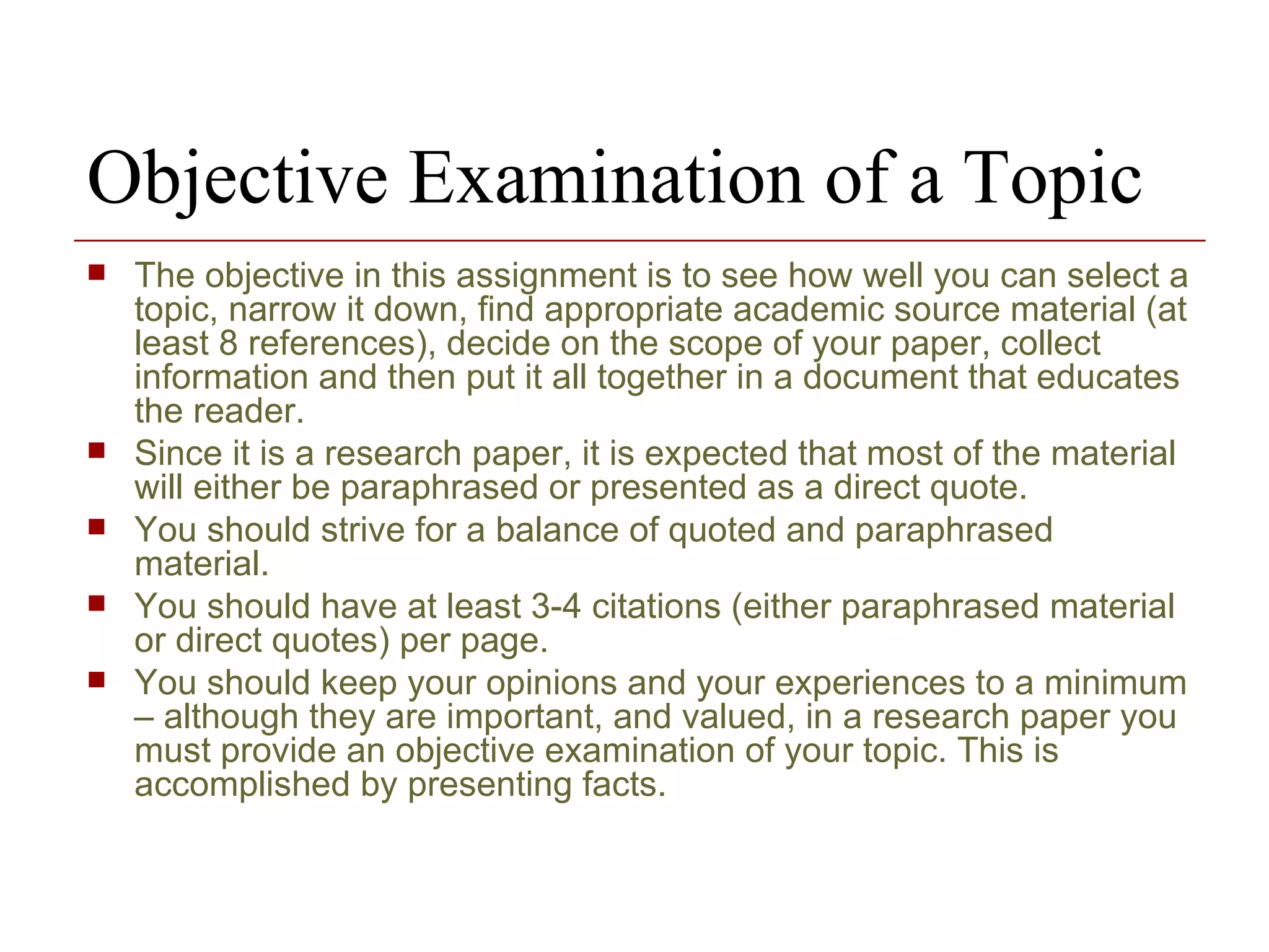 Objective Examination of a Topic  The objective in this assignment is to see how well you can select a topic, narrow it down, find appropriate academic source material (at least 8 references), decide on the scope of your paper, collect information and then put it all together in a document that educates the reader.  Since it is a research paper, it is expected that most of the material will either be paraphrased or presented as a direct quote.  You should strive for a balance of quoted and paraphrased material. You should have at least 3-4 citations (either paraphrased material or direct quotes) per page. You should keep your opinions and your experiences to a minimum – although they are important, and valued, in a research paper you must provide an objective examination of your topic. This is accomplished by presenting facts.  
