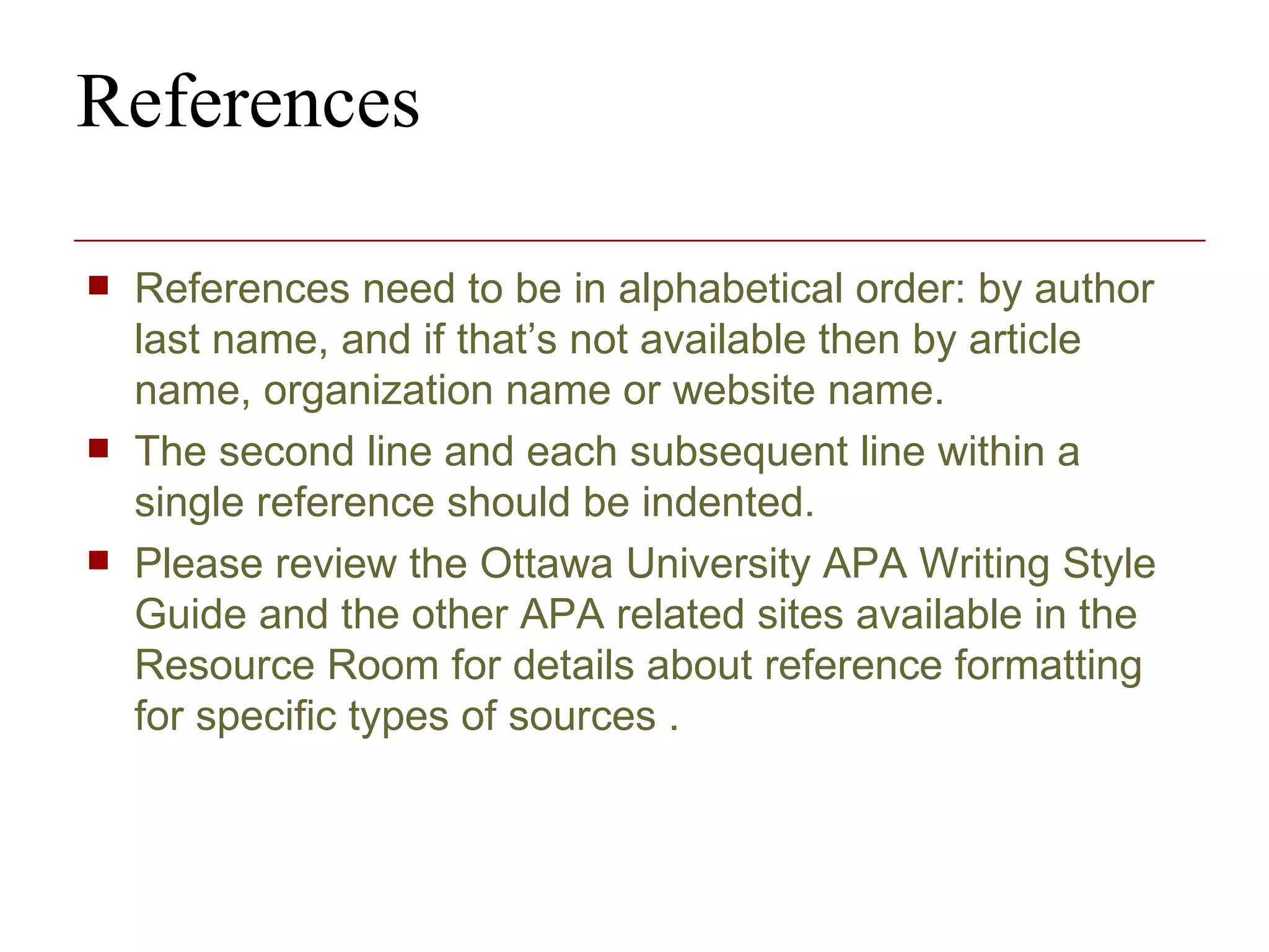 References References need to be in alphabetical order: by author last name, and if that’s not available then by article name, organization name or website name.  The second line and each subsequent line within a single reference should be indented. Please review the Ottawa University APA Writing Style Guide and the other APA related sites available in the Resource Room for details about reference formatting for specific types of sources .  