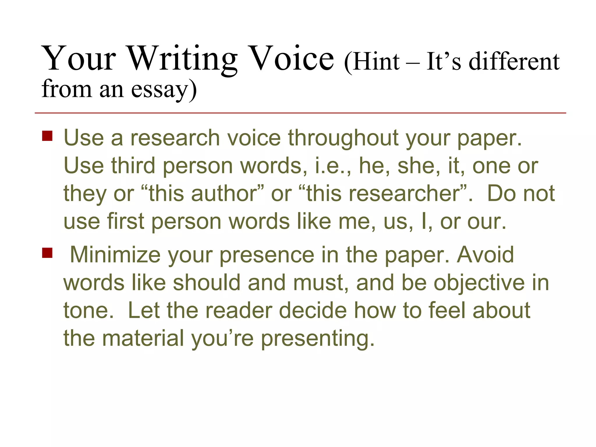 Your Writing Voice  (Hint – It’s different from an essay) Use a research voice throughout your paper.  Use third person words, i.e., he, she, it, one or they or “this author” or “this researcher”.  Do not use first person words like me, us, I, or our.  Minimize your presence in the paper. Avoid words like should and must, and be objective in tone.  Let the reader decide how to feel about the material you’re presenting. 