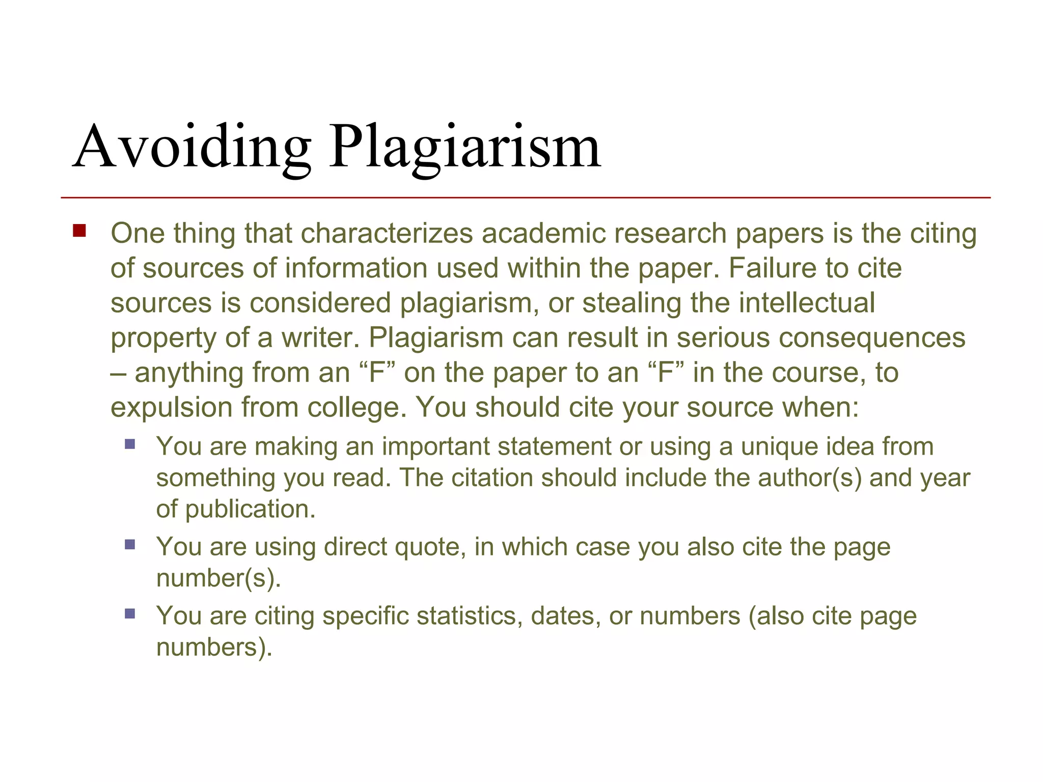 Avoiding Plagiarism One thing that characterizes academic research papers is the citing of sources of information used within the paper. Failure to cite sources is considered plagiarism, or stealing the intellectual property of a writer. Plagiarism can result in serious consequences – anything from an “F” on the paper to an “F” in the course, to expulsion from college. You should cite your source when: You are making an important statement or using a unique idea from something you read. The citation should include the author(s) and year of publication. You are using direct quote, in which case you also cite the page number(s). You are citing specific statistics, dates, or numbers (also cite page numbers). 