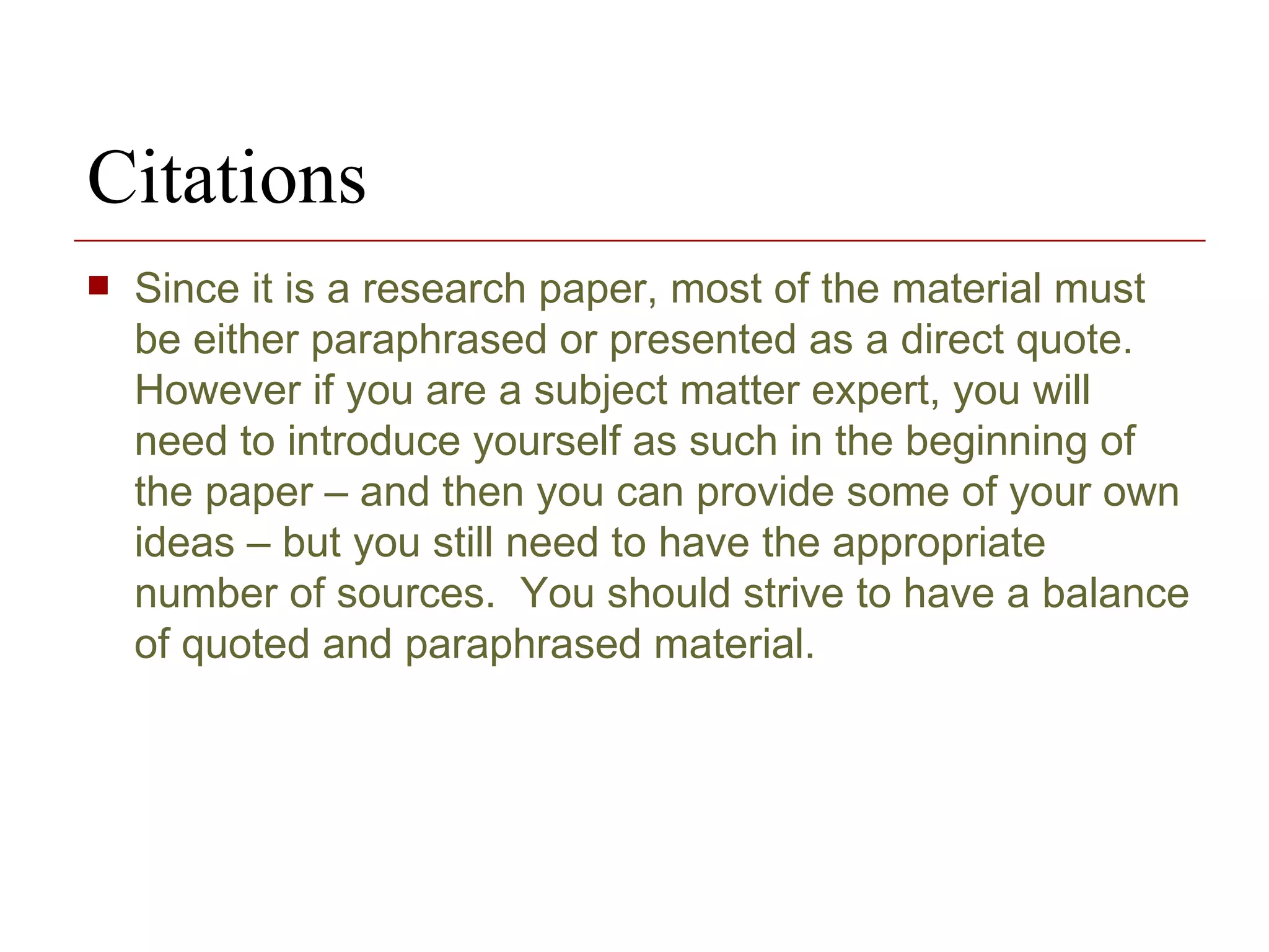 Since it is a research paper, most of the material must be either paraphrased or presented as a direct quote.  However if you are a subject matter expert, you will need to introduce yourself as such in the beginning of the paper – and then you can provide some of your own ideas – but you still need to have the appropriate number of sources.  You should strive to have a balance of quoted and paraphrased material. Citations 