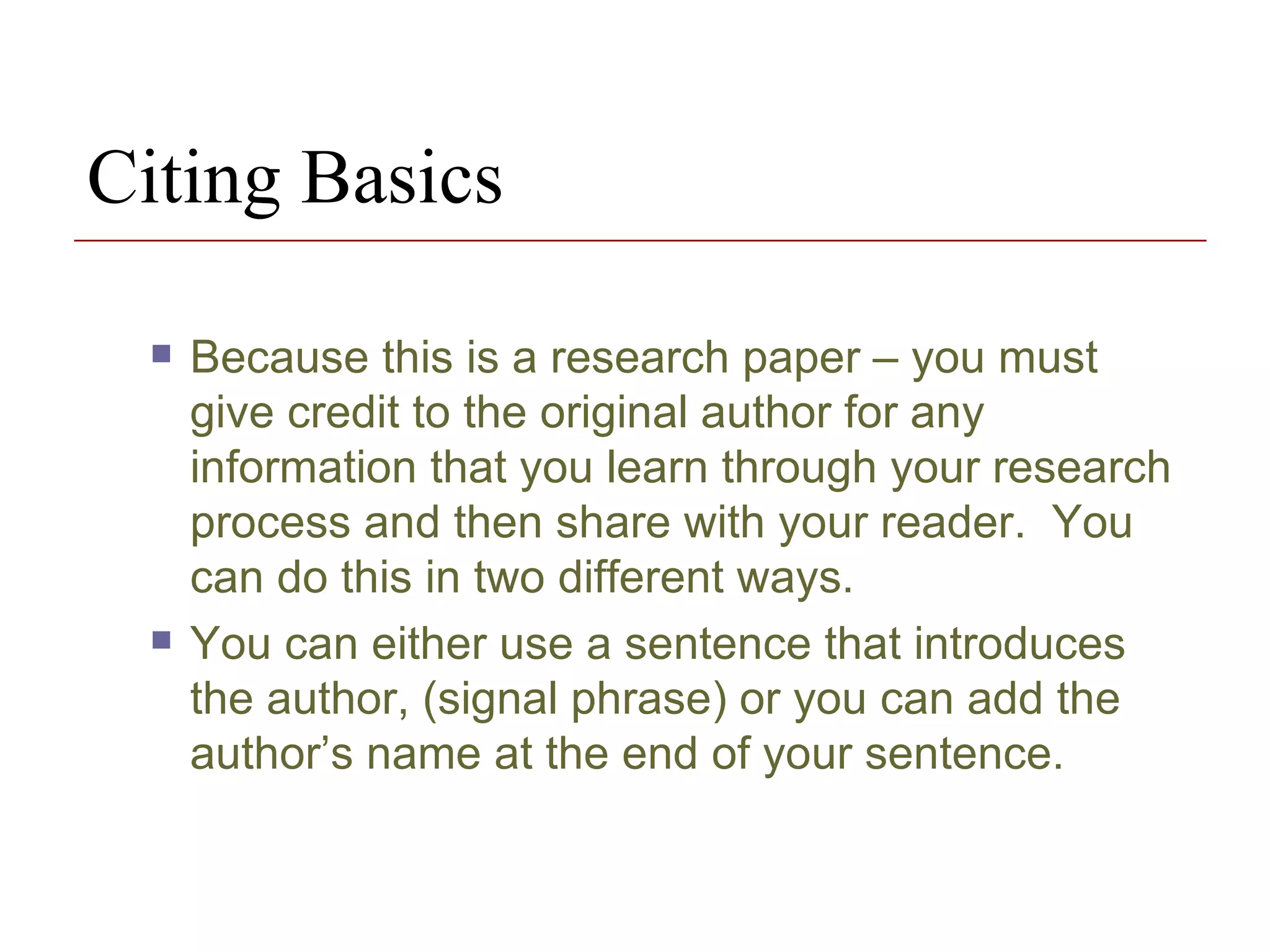 Citing Basics  Because this is a research paper – you must give credit to the original author for any information that you learn through your research process and then share with your reader.  You can do this in two different ways.  You can either use a sentence that introduces the author, (signal phrase) or you can add the author’s name at the end of your sentence.  