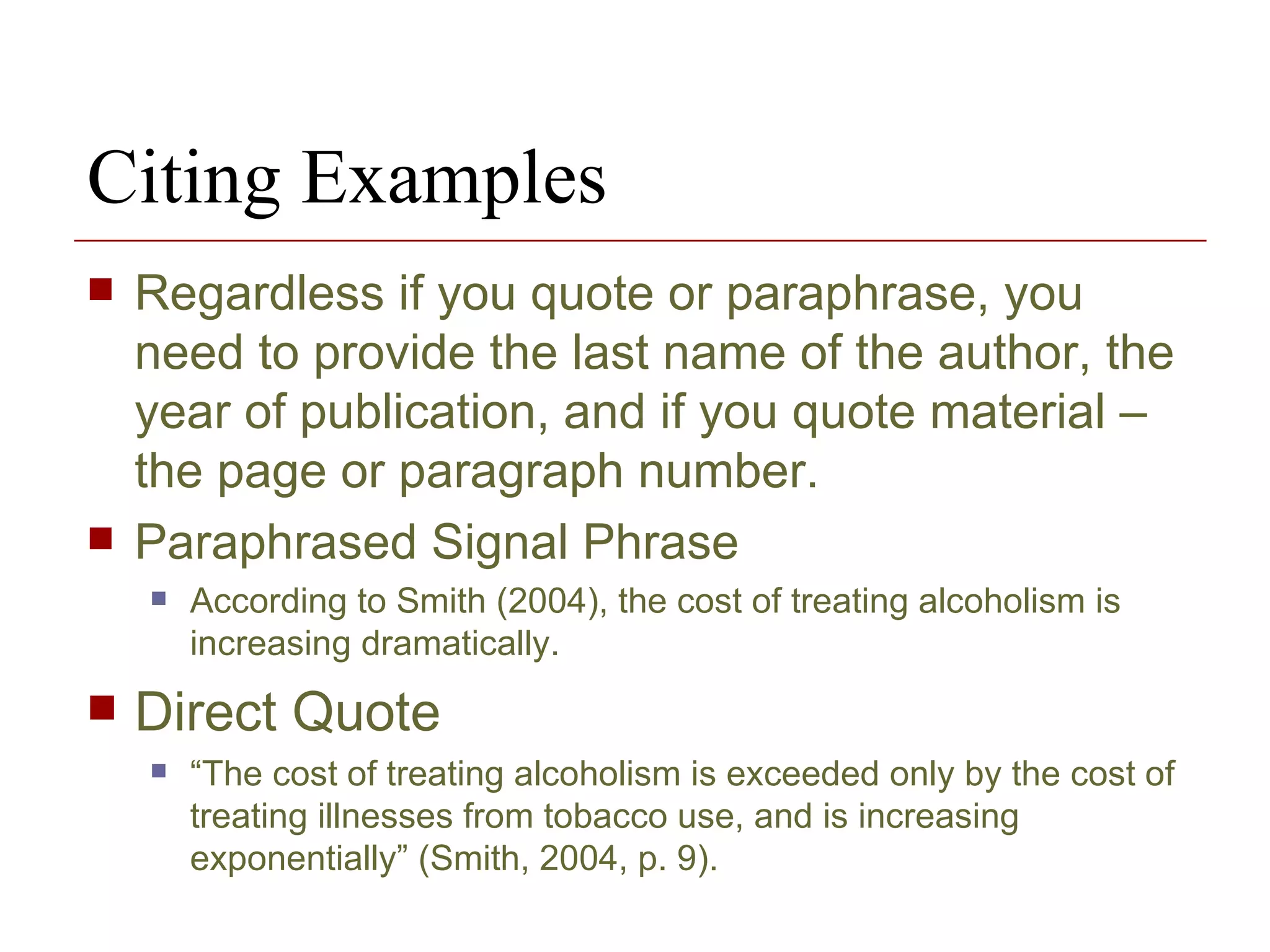 Citing Examples Regardless if you quote or paraphrase, you need to provide the last name of the author, the year of publication, and if you quote material – the page or paragraph number. Paraphrased Signal Phrase According to Smith (2004), the cost of treating alcoholism is increasing dramatically. Direct Quote “ The cost of treating alcoholism is exceeded only by the cost of treating illnesses from tobacco use, and is increasing exponentially” (Smith, 2004, p. 9). 