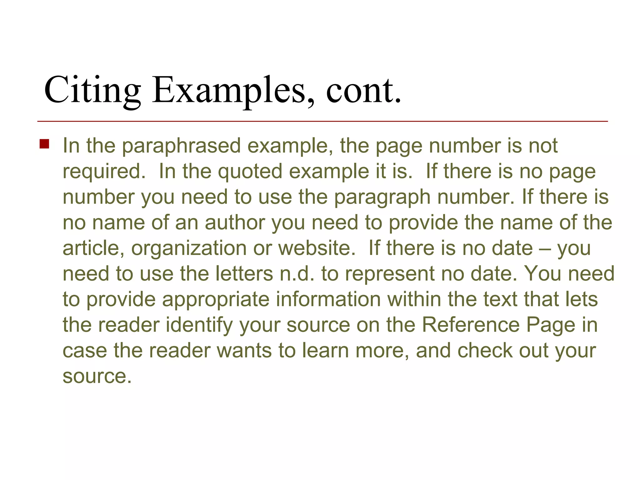 Citing Examples, cont. In the paraphrased example, the page number is not required.  In the quoted example it is.  If there is no page number you need to use the paragraph number. If there is no name of an author you need to provide the name of the article, organization or website.  If there is no date – you need to use the letters n.d. to represent no date. You need to provide appropriate information within the text that lets the reader identify your source on the Reference Page in case the reader wants to learn more, and check out your source. 