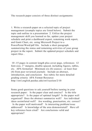 The research paper consists of three distinct assignments:
1. Write a research paper on a selected topic of project
management (example topics are listed below). Submit the
topic and outline in a presentation 2. Utilize the project
management skill you learned so far, update your project
schedule and print a dashboard export, remaining work report,
and Gantt Chart, etc. using Microsoft Project to a
PowerPoint/Word/pdf file. Include a short paragraph
summarizing the status and remaining activities of your group
project in the report. Submit the updated project schedule and
report files .
10 -15 pages in content length plus cover page, references 12
font-size, 1” margins, double-spaced, including figures, tables,
etc. APA formatted Minimum six (6) sources - at least four
(4) from peer reviewed journals Include an abstract,
introduction, and conclusion See rubric for more detailed
grading criteria APA Format Resource:
http://owl.english.purdue.edu/owl/section/2/10
Some good questions to ask yourself before turning in your
research paper: Is the paper clear and concise? Is the title
appropriate? Is the paper of optimal length? Is the paper well
organized? Does the abstract summarize well? Are individual
ideas assimilated well? Are wording, punctuation, etc. correct?
Is the paper well motivated? Is interesting problem/issue
addressed? Is knowledge of the area demonstrated? Have all
key reference been cited? Are conclusions valid and
appropriate?
 