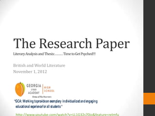 The Research Paper
Literary Analysis and Thesis:……… Time to Get Psyched!!!


British and World Literature
November 1, 2012




“GCA: Working toprovide an exemplary individualized and engaging
 educational experience for all students “
 http://www.youtube.com/watch?v=LL1G32s70jo&feature=relmfu
 