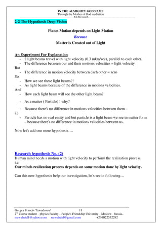 IN THE ALMIGHTY GOD NAME
Through the Mother of God mediation
I do this research
Gerges Francis Tawadrous/
2nd
Course student – physics Faculty – People's Friendship University – Moscow –Russia..
mrwaheid1@yahoo.com mrwaheid@gmail.com +201022532292
11
2-2 The Hypothesis Deep Vision
Planet Motion depends on Light Motion
Because
Matter is Created out of Light
An Experiment For Explanation
- 2 light beams travel with light velocity (0.3 mkm/sec), parallel to each other.
- The difference between our and their motions velocities = light velocity
But
- The difference in motion velocity between each other = zero
So
- How we see these light beams?!
- As light beams because of the difference in motions velocities.
And
- How each light beam will see the other light beam?
- As a matter ( Particle) ! why?
- Because there's no difference in motions velocities between them –
i.e.
- Particle has no real entity and but particle is a light beam we see in matter form
– because there's no difference in motions velocities between us.
Now let's add one more hypothesis….
Research hypothesis No. (2)
Human mind needs a motion with light velocity to perform the realization process.
i.e.
Our minds realization process depends on some motion done by light velocity.
Can this new hypothesis help our investigation, let's see in following…
 