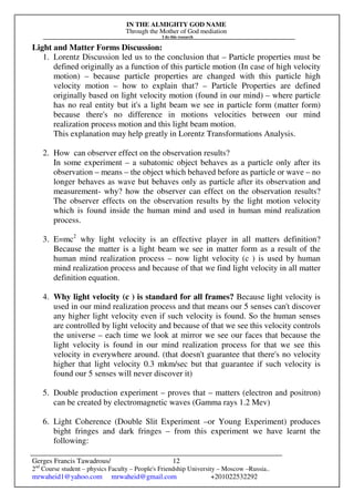 IN THE ALMIGHTY GOD NAME
Through the Mother of God mediation
I do this research
Gerges Francis Tawadrous/
2nd
Course student – physics Faculty – People's Friendship University – Moscow –Russia..
mrwaheid1@yahoo.com mrwaheid@gmail.com +201022532292
12
Light and Matter Forms Discussion:
1. Lorentz Discussion led us to the conclusion that – Particle properties must be
defined originally as a function of this particle motion (In case of high velocity
motion) – because particle properties are changed with this particle high
velocity motion – how to explain that? – Particle Properties are defined
originally based on light velocity motion (found in our mind) – where particle
has no real entity but it's a light beam we see in particle form (matter form)
because there's no difference in motions velocities between our mind
realization process motion and this light beam motion.
This explanation may help greatly in Lorentz Transformations Analysis.
2. How can observer effect on the observation results?
In some experiment – a subatomic object behaves as a particle only after its
observation – means – the object which behaved before as particle or wave – no
longer behaves as wave but behaves only as particle after its observation and
measurement- why? how the observer can effect on the observation results?
The observer effects on the observation results by the light motion velocity
which is found inside the human mind and used in human mind realization
process.
3. E=mc2
why light velocity is an effective player in all matters definition?
Because the matter is a light beam we see in matter form as a result of the
human mind realization process – now light velocity (c ) is used by human
mind realization process and because of that we find light velocity in all matter
definition equation.
4. Why light velocity (c ) is standard for all frames? Because light velocity is
used in our mind realization process and that means our 5 senses can't discover
any higher light velocity even if such velocity is found. So the human senses
are controlled by light velocity and because of that we see this velocity controls
the universe – each time we look at mirror we see our faces that because the
light velocity is found in our mind realization process for that we see this
velocity in everywhere around. (that doesn't guarantee that there's no velocity
higher that light velocity 0.3 mkm/sec but that guarantee if such velocity is
found our 5 senses will never discover it)
5. Double production experiment – proves that – matters (electron and positron)
can be created by electromagnetic waves (Gamma rays 1.2 Mev)
6. Light Coherence (Double Slit Experiment –or Young Experiment) produces
bight fringes and dark fringes – from this experiment we have learnt the
following:
 
