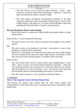 IN THE ALMIGHTY GOD NAME
Through the Mother of God mediation
I do this research
Gerges Francis Tawadrous/
2nd
Course student – physics Faculty – People's Friendship University – Moscow –Russia..
mrwaheid1@yahoo.com mrwaheid@gmail.com +201022532292
13
o The dark fringes can be created by light coherence – mean – light
coherence can create another form (dark fringes – darkness) – which can
help to accept that the matter is another of light
o The solar planets distribution correspondents perfectly to the light
coherence interference where the greatest breadth fringe is found in the
middle (Jupiter is the planet no. 5 in order) and the breadth is decreased
gradually by both sides (Mars is found in wrong position).
Research Hypothesis Better Understanding:
- Because the matter is created out of light and the born matter follows its light
parent motion…
Based on that, we can conclude the following:
- The Solar system is not only a train its carriages travel together in one unified
motion
But
- The solar system is one building or one body – each planet is a part of this
building or a member of this same body
- Because the solar planets are created from the same one source (light energy)
and move pushed by the same one engine (light motion) and because of that
they are just one body and each planet is a member of this same body
Based on that
- The solar planets data must be created relative and complementary to each
other – and as we have seen in the double production experiment – where the
first produced particle was an electron we could guess that the next particle
must be positron to save the total charge = zero – and similar to this same rule
all solar planets data are created depending and relative to each other
- Now this analysis lead us to a very significant conclusion which is
A conclusion
There's One Equation Control All Solar Planets Data
That because the planets were created from the same source relative and
complementary to each other, that means, any planet data can be concluded by other
planets data –
 