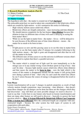 IN THE ALMIGHTY GOD NAME
Through the Mother of God mediation
I do this research
Gerges Francis Tawadrous/
2nd
Course student – physics Faculty – People's Friendship University – Moscow –Russia..
mrwaheid1@yahoo.com mrwaheid@gmail.com +201022532292
14
3- Research Hypothesis Analysis (Part II)
3-1 Matter Creation 3-2 The Clock
3-3 Light Velocity Limitation
3-1 Matter Creation
The hypothesis tells that – the matter is created out of light but how?
The noticeable point here we need to taken into consideration is the relativistic effects
which are created by light motion – so let's summarize this notice in following:
- High velocity motion causes relativistic effects
- Relativistic effects are (length contraction – mass increasing and time dilation)
- We should interest completely for the last feature (time dilation) because this
dilation in time (or different rates of time) will cause a delaying in seeing the
born matter! How?
- While we see the light in matter form – the matter – for us – will be delayed to
be seen because of the different rates of time (time dilation) – means – the
matter for us needs to be born in time –
Shortly
- If light passes us now and this passing cause us to see this time in matter form
we have to see the born matter after (5 minutes for example) following to the
light motion- means – the light is gone and disappeared and after that we will
see the matter to be born
- The different rates of time causes to see the universe in different versions (that's
why I tried to explain that there's a parallel universe)
Simply
- The matter which is created our of light can't be seen immediately as in the
mirage case or in any similar wrong vision (broken spoon in Cup of tea) – that
can't be done – because light motion causes relativistic effects (time dilation)
and that causes the matter to be born in time – now the light which is the
source of this matter is disappeared already but the matter is still giving birth
now during a period of time – that's why we can't catch the relativistic effects
by our 5 senses because the source of energy is disappeared before the result to
be born.
Note Please
Lorentz transformation tell us just 3 changes in particle properties as result of high
velocity motion (length contraction- mass increasing - time dilation) – that doesn't
mean these changes are all changes can be done but these are the changes which they
had discovered – may still there are more possible changes we need to discover – I
want to say that –I refer here to one feature only based on lorentz transformation and
there are many other feature we still need to discover – basically to answer the hard
question which is – How A System Effected By Relativistic Effects Can Cooperate
With A System Isn't Effected? How the contracted length can cooperate with non-
contracted length – because the solar system has both types of system in sull
cooperation with each other.
 