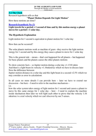 IN THE ALMIGHTY GOD NAME
Through the Mother of God mediation
I do this research
Gerges Francis Tawadrous/
2nd
Course student – physics Faculty – People's Friendship University – Moscow –Russia..
mrwaheid1@yahoo.com mrwaheid@gmail.com +201022532292
15
3-2 The Clock
Research hypothesis tells us that
"Planet Motion Depends On Light Motion"
How these motions are done?
Research hypothesis No (3)
Light travels for a period = 1 second of time and by this motion energy a planet
moves for a period = 1 solar day.
The Hypothesis Explanation
Light motion for 1 second is equivalent to planet motion for 1 solar day
How that can be occurred?
The solar planets motions work as machine of gears –they receive the light motion
energy for 1 second and by this energy they cause a planet to move for 1 solar day
This is the general rule - means – that's not happened for all planets – but happened
for basic planets and the planets causes the other planets motions
To show concrete facts – so Jupiter motion during a solar day =1.1318 mkm
And there's a light beam its velocity =1.16mkm/sec which we have to discuss later
Now the difference between
Jupiter motion distance in a solar day and this light beam in a second =2.5% which we
may consider as error in calculations
In all cases no more details I can provide here – later we have to extend our
discussion – but here – I need to refer to the machine mechanism –
i.e.
how the solar system takes energy of light motion for 1 second and causes a planet to
move by this same energy for 1 solar day – here – I need to explain the machine
inside mechanism then later we will fight each other to prove that the velocity 1.16
mkm/sec is a real velocity which we can't discover by our 5 senses.
 