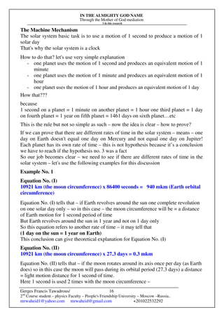 IN THE ALMIGHTY GOD NAME
Through the Mother of God mediation
I do this research
Gerges Francis Tawadrous/
2nd
Course student – physics Faculty – People's Friendship University – Moscow –Russia..
mrwaheid1@yahoo.com mrwaheid@gmail.com +201022532292
16
The Machine Mechanism
The solar system basic task is to use a motion of 1 second to produce a motion of 1
solar day
That's why the solar system is a clock
How to do that? let's use very simple explanation
- one planet uses the motion of 1 second and produces an equivalent motion of 1
minute
- one planet uses the motion of 1 minute and produces an equivalent motion of 1
hour
- one planet uses the motion of 1 hour and produces an equivalent motion of 1 day
How that???
because
1 second on a planet = 1 minute on another planet = 1 hour one third planet = 1 day
on fourth planet = 1 year on fifth planet = 1461 days on sixth planet…etc
This is the rule but not so simple as such – now the idea is clear – how to prove?
If we can prove that there are different rates of time in the solar system – means – one
day on Earth doesn't equal one day on Mercury and not equal one day on Jupiter!
Each planet has its own rate of time – this is not hypothesis because it’s a conclusion
we have to reach if the hypothesis no. 3 was a fact
So our job becomes clear – we need to see if there are different rates of time in the
solar system – let's use the following examples for this discussion
Example No. 1
Equation No. (I)
10921 km (the moon circumference) x 86400 seconds = 940 mkm (Earth orbital
circumference)
Equation No. (I) tells that – if Earth revolves around the sun one complete revolution
on one solar day only – so in this case – the moon circumference will be = a distance
of Earth motion for 1 second period of time
But Earth revolves around the sun in 1 year and not on 1 day only
So this equation refers to another rate of time – it may tell that
(1 day on the sun = 1 year on Earth)
This conclusion can give theoretical explanation for Equation No. (I)
Equation No. (II)
10921 km (the moon circumference) x 27.3 days = 0.3 mkm
Equation No. (II) tells that – if the moon rotates around its axis once per day (as Earth
does) so in this case the moon will pass during its orbital period (27.3 days) a distance
= light motion distance for 1 second of time.
Here 1 second is used 2 times with the moon circumference –
 