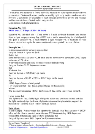 IN THE ALMIGHTY GOD NAME
Through the Mother of God mediation
I do this research
Gerges Francis Tawadrous/
2nd
Course student – physics Faculty – People's Friendship University – Moscow –Russia..
mrwaheid1@yahoo.com mrwaheid@gmail.com +201022532292
17
I want that- this research is found basically because the solar system motion shows
geometrical effects and features can't be created by rigid body motion mechanics – the
previous 2 equations are examples of such strange geometrical effects and features
and because of these effects I had to suppose that
Light motion leads planet motion
Equation No. (III)
43000 km x 27.3 days x 0.99=1.16 mkm
Equation No. (III) tells that – if the moon is a point (without diameter) and moves
from perigee to apogee every day (43000 km) – so the moon during its orbital period
will pass a distance =1.16 mkm (there's a light velocity =1.16 mkm/sec we will
discuss later) – here again the moon motion refers to a period 1 second of time.
Example No. 2
In previous equations we have suppose that
1 day on the sun = 1 year on Earth
But in fact
Earth moves daily a distance =2.58 mkm and the moon moves per month (29.53 days)
a distance =2.58 mkm
Where the distances are equal we may conclude the following
1 day on Earth = 29.53 days on the moon
But
We know that
1 day on the sun = 365.25 days on Earth
So
1 day on the sun =365.25 x 29.53 = 10747 days on the moon
But
10747 days = Saturn orbital period
I try to explain that – this data is created based on this analysis
Means
The moon circumference =10921 km because 1 day on the sun =1 year on Earth
I want to say that
The light travels first, and by light energy the matter and space are created and also
the light motion design the frame of planet motion and the planet data required for
this motion – then the planet follows the light motion
Note please
In old example – we have seen that light travels during a solar day a distance = 25920
mkm and the planets pass this same distance 25920 mkm during 1461 days – and
because the distances are equal we have concluded that
1 day of light motion = 1461 days of total planets motions
 