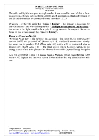 IN THE ALMIGHTY GOD NAME
Through the Mother of God mediation
I do this research
Gerges Francis Tawadrous/
2nd
Course student – physics Faculty – People's Friendship University – Moscow –Russia..
mrwaheid1@yahoo.com mrwaheid@gmail.com +201022532292
22
The reflected light beams pass through another frame – and because of that – these
distances specifically suffered from Lorentz length contraction effect and because of
that all these distances are contracted by the same rate 1.0725
Of course – we have to agree that "Space = Energy" – this concept is necessary for
the explanation – and we can imagine that – the light motion creates the distance –
that means – the light provides the required energy to create the required distance –
based on that we can accept that "Space = Energy".
Please see Equation No. 10
"Neptune Axial Tilt" is the parent of this equation – the value 28.3 is contracted by
the rate 1.0725 and produced 26.7 (Saturn axial tilt) which will be contracted also by
the same rate to produce 25.2 (Mars axial tilt) which will be contracted also to
produce 23.4 (Earth Axial Tilt) – the order also is logical because Neptune is the
energy source of the inner planets–this idea we discussed in (Jupiter Energy Analysis)
Also we accept that 1 mkm = 1 degree because Mercury orbital circumference =360
mkm = 360 degrees and the solar system is one machine i.e. any planet can use this
rate.
 