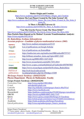 IN THE ALMIGHTY GOD NAME
Through the Mother of God mediation
I do this research
Gerges Francis Tawadrous/
2nd
Course student – physics Faculty – People's Friendship University – Moscow –Russia..
mrwaheid1@yahoo.com mrwaheid@gmail.com +201022532292
23
References
Matter Origin and Creation
https://www.academia.edu/43214351/Matter_Origin_and_Creation
Is Saturn The Last Planet Created In The Solar System? (II)
https://www.academia.edu/43197587/Is_Saturn_The_Last_Planet_Created_In_The_Solar_S
ystem_II_
Is There A Parallel Universe (I)
https://www.academia.edu/43150627/Is_There_A_Parallel_Universe
"Can The Gravity Forces Create The Moon Orbit?"
https://www.academia.edu/43133509/Can_The_Gravity_Forces_Create_The_Moon_Orbit
Does Particle Data Depend on Its Motion? (Lorentz Transformations Analysis)
https://vixra.org/abs/1912.0134
Dr. Budochkina, Svetlana Aleksandrovna
Associate professor - Candidate of physico-mathematical sciences (2005)
http://www.mathnet.ru/eng/person22119
List of publications on Google Scholar
List of publications on ZentralBlatt
https://mathscinet.ams.org/mathscinet/MRAuthorID/757317
http://elibrary.ru/author_items.asp?spin=6087-3245
http://orcid.org/0000-0003-3447-0425
http://www.researcherid.com/rid/G-7453-2014
http://www.scopus.com/authid/detail.url?authorId=6507007003
https://www.researchgate.net/profile/Svetlana_Budochkina
Full list of
publications:
http://web-local.rudn.ru/web-
local/prep/rj/index.php?id=2944&p=15209
Mr.Gerges Francis Tawdrous +201022532292
Physics Department- Physics & Mathematics Faculty
Gerges Francis Tawdrous +201022532292
Curriculum Vitae http://vixra.org/abs/1902.0044
E-mail mrwaheid@gmail.com
Linkedln https://eg.linkedin.com/in/gerges-francis-86a351a1
Facebook https://www.facebook.com
Researcherid https://publons.com/researcher/3510834/gerges-tawadrous/
ORCID https://orcid.org/0000-0002-1041-7147
Quora https://www.quora.com/profile/Gerges-F-Tawdrous
Google https://scholar.google.com/citations?user=2Y4ZdTUAAAAJ&hl=en
Academia https://rudn.academia.edu/GergesTawadrous
List of publications http://vixra.org/author/gerges_francis_tawdrous
 