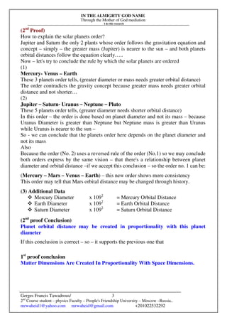 IN THE ALMIGHTY GOD NAME
Through the Mother of God mediation
I do this research
Gerges Francis Tawadrous/
2nd
Course student – physics Faculty – People's Friendship University – Moscow –Russia..
mrwaheid1@yahoo.com mrwaheid@gmail.com +201022532292
3
(2nd
Proof)
How to explain the solar planets order?
Jupiter and Saturn the only 2 plants whose order follows the gravitation equation and
concept – simply – the greater mass (Jupiter) is nearer to the sun – and both planets
orbital distances follow the equation clearly…..
Now – let's try to conclude the rule by which the solar planets are ordered
(1)
Mercury- Venus – Earth
These 3 planets order tells, (greater diameter or mass needs greater orbital distance)
The order contradicts the gravity concept because greater mass needs greater orbital
distance and not shorter…
(2)
Jupiter – Saturn- Uranus – Neptune – Pluto
These 5 planets order tells, (greater diameter needs shorter orbital distance)
In this order – the order is done based on planet diameter and not its mass – because
Uranus Diameter is greater than Neptune but Neptune mass is greater than Uranus
while Uranus is nearer to the sun –
So - we can conclude that the planets order here depends on the planet diameter and
not its mass
Also
Because the order (No. 2) uses a reversed rule of the order (No.1) so we may conclude
both orders express by the same vision – that there's a relationship between planet
diameter and orbital distance –if we accept this conclusion – so the order no. 1 can be:
(Mercury – Mars – Venus – Earth) – this new order shows more consistency
This order may tell that Mars orbital distance may be changed through history.
(3) Additional Data
Mercury Diameter x 1092
= Mercury Orbital Distance
Earth Diameter x 1092
= Earth Orbital Distance
Saturn Diameter x 1092
= Saturn Orbital Distance
(2nd
proof Conclusion)
Planet orbital distance may be created in proportionality with this planet
diameter
If this conclusion is correct – so – it supports the previous one that
1st
proof conclusion
Matter Dimensions Are Created In Proportionality With Space Dimensions.
 