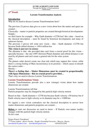 IN THE ALMIGHTY GOD NAME
Through the Mother of God mediation
I do this research
Gerges Francis Tawadrous/
2nd
Course student – physics Faculty – People's Friendship University – Moscow –Russia..
mrwaheid1@yahoo.com mrwaheid@gmail.com +201022532292
4
(3rd
Proof)
Lorentz Transformation Analysis
Introduction
Why do we need to discuss Lorentz Transformations here?
The previous (2) proves data give us a new vision about how the matter and space are
created –
Classically – matter or particle properties are created through historical developments
Simply–
we don't know for example – Why Earth diameter =12756 km? this value – based on
the classical description – must be found by historical developments and many of
unknown factors
The previous 2 proves tell some new vision – that – Earth diameter =12756 km
because Earth orbital distance = 149.6 million km
This vision is just new in science
The dilemma is that –the provided data can't form a crucial proof for this vision –
specially because – the rate (1092
) between Planet diameter and orbital distance is not
used by all planets and can't create a general rule for the solar system
Also
The planets order doesn't create one clear rule which may support this vision- while
there's a strong feeling of Mars inconsistency in its position – which causes to disturb
the correct order –
Shortly –
There's a feeling that – Matter Dimensions must be created in proportionality
with Space Dimensions – But no crucial proof is provided…
That's why we need to discuss Lorentz Transformations
Lorentz Transformations Vision
Lorentz Transformations provide also a new (strange) vision about how matter
dimensions are created
Lorentz Transformations tell that
Particle properties may be changed by this particle high velocity motion
Based on that – Earth diameter = 12756 km because Earth velocity =30 km/sec but if
Earth velocity near to light velocity so its diameter may be = 11800 km
It's (again) a new vision contradicts our the classical description to answer how
matter dimensions and particle properties are created…
Before to start our discussion we need to know – If Particle own nature (really)
changes with this particle high velocity motion.
So let's start
 
