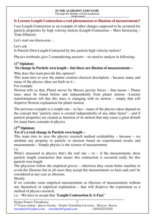 IN THE ALMIGHTY GOD NAME
Through the Mother of God mediation
I do this research
Gerges Francis Tawadrous/
2nd
Course student – physics Faculty – People's Friendship University – Moscow –Russia..
mrwaheid1@yahoo.com mrwaheid@gmail.com +201022532292
5
Is Lorentz Length Contraction a real phenomenon or illusions of measurements?
I use Length Contraction as an example of other changes supposed to be occurred for
particle properties by high velocity motion (Length Contraction – Mass Increasing –
Time Dilation)
Let's start our discussion …
Let's ask
Is Particle Own Length Contracted by this particle high velocity motion?
Physics textbooks give 2 contradicting answers – we need to analyze in following:
(1st
Opinion)
No change in Particle own length – but these are illusion of measurements –
Why does this team provide this opinion?
This team tries to save the matter creation classical description – because many and
many of the physics ideas are built on it –
For example
Newton tells us that, Planet moves by Masses gravity forces – that means – Planet
mass must be found before and independently from planet motion –Lorentz
transformations tell that this mass is changing with its motion – simply that will
disprove Newton explanation for planet motion.
The previous example is a simple one – in fact – many of the physics ideas depend on
the concept that "particle mass is created independently of any other factor" – and if
particle properties are created as function of its motion that may cause a great disturb
for many basic concepts in physics
(2nd
Opinion)
Yes it's a real change in Particle own length –
This team tries to save the physics research method creditability – because – we
attribute any property to particle or electron based on experimental results and
measurements – Simply physics is the science of measurements
i.e.
What's measured in physics that's the real one – so – if the measurements show
particle length contraction that means this contraction is occurred really for this
particle own length
The physicists follow the empirical proves – otherwise they create better machine to
avoid the illusions but in all cases they accept the measurements as facts and can't be
considered at any case as illusions.
Shortly
If we consider some empirical measurements as illusions of measurements without
any theoretical or empirical explanation – that will disprove the experiment as a
method of physics research.
i.e. - We have to accept that "Length Contraction Is A Fact"
 