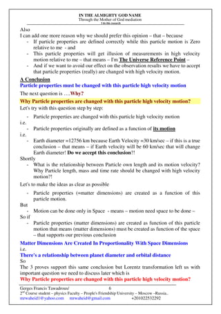 IN THE ALMIGHTY GOD NAME
Through the Mother of God mediation
I do this research
Gerges Francis Tawadrous/
2nd
Course student – physics Faculty – People's Friendship University – Moscow –Russia..
mrwaheid1@yahoo.com mrwaheid@gmail.com +201022532292
6
Also
I can add one more reason why we should prefer this opinion – that – because
- If particle properties are defined correctly while this particle motion is Zero
relative to me - and
- This particle properties will get illusion of measurements in high velocity
motion relative to me – that means – I'm The Universe Reference Point –
- And if we want to avoid our effect on the observation results we have to accept
that particle properties (really) are changed with high velocity motion.
A Conclusion
Particle properties must be changed with this particle high velocity motion
The next question is ….Why?
Why Particle properties are changed with this particle high velocity motion?
Let's try with this question step by step:
- Particle properties are changed with this particle high velocity motion
i.e.
- Particle properties originally are defined as a function of its motion
i.e.
- Earth diameter =12756 km because Earth Velocity =30 km/sec – if this is a true
conclusion – that means – if Earth velocity will be 60 km/sec that will change
Earth diameter! Do we accept this conclusion?!
Shortly
- What is the relationship between Particle own length and its motion velocity?
Why Particle length, mass and time rate should be changed with high velocity
motion?!
Let's to make the ideas as clear as possible
- Particle properties (=matter dimensions) are created as a function of this
particle motion.
But
- Motion can be done only in Space - means – motion need space to be done –
So if
- Particle properties (matter dimensions) are created as function of this particle
motion that means (matter dimensions) must be created as function of the space
– that supports our previous conclusion
Matter Dimensions Are Created In Proportionality With Space Dimensions
i.e.
There's a relationship between planet diameter and orbital distance
So
The 3 proves support this same conclusion but Lorentz transformation left us with
important question we need to discuss later which is
Why Particle properties are changed with this particle high velocity motion?
 