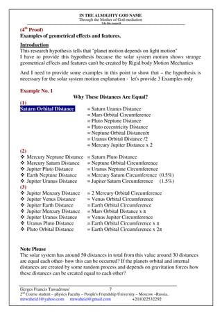 IN THE ALMIGHTY GOD NAME
Through the Mother of God mediation
I do this research
Gerges Francis Tawadrous/
2nd
Course student – physics Faculty – People's Friendship University – Moscow –Russia..
mrwaheid1@yahoo.com mrwaheid@gmail.com +201022532292
7
(4th
Proof)
Examples of geometrical effects and features.
Introduction
This research hypothesis tells that "planet motion depends on light motion"
I have to provide this hypothesis because the solar system motion shows strange
geometrical effects and features can't be created by Rigid body Motion Mechanics
And I need to provide some examples in this point to show that – the hypothesis is
necessary for the solar system motion explanation - let's provide 3 Examples only
Example No. 1
Why These Distances Are Equal?
(1)
Saturn Orbital Distance = Saturn Uranus Distance
= Mars Orbital Circumference
= Pluto Neptune Distance
= Pluto eccentricity Distance
= Neptune Orbital Distance/π
= Uranus Orbital Distance /2
= Mercury Jupiter Distance x 2
(2)
Mercury Neptune Distance = Saturn Pluto Distance
Mercury Saturn Distance = Neptune Orbital Circumference
Jupiter Pluto Distance = Uranus Neptune Circumference
Earth Neptune Distance = Mercury Saturn Circumference (0.5%)
Jupiter Uranus Distance = Jupiter Saturn Circumference (1.5%)
(3)
Jupiter Mercury Distance = 2 Mercury Orbital Circumference
Jupiter Venus Distance = Venus Orbital Circumference
Jupiter Earth Distance = Earth Orbital Circumference
Jupiter Mercury Distance = Mars Orbital Distance x π
Jupiter Uranus Distance = Venus Jupiter Circumference
Uranus Pluto Distance = Earth Orbital Circumference x π
Pluto Orbital Distance = Earth Orbital Circumference x 2π
Note Please
The solar system has around 50 distances in total from this value around 30 distances
are equal each other- how this can be occurred? If the planets orbital and internal
distances are created by some random process and depends on gravitation forces how
these distances can be created equal to each other?
 