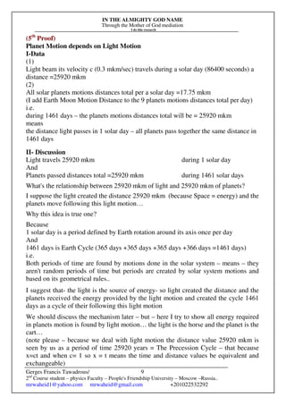IN THE ALMIGHTY GOD NAME
Through the Mother of God mediation
I do this research
Gerges Francis Tawadrous/
2nd
Course student – physics Faculty – People's Friendship University – Moscow –Russia..
mrwaheid1@yahoo.com mrwaheid@gmail.com +201022532292
9
(5th
Proof)
Planet Motion depends on Light Motion
I-Data
(1)
Light beam its velocity c (0.3 mkm/sec) travels during a solar day (86400 seconds) a
distance =25920 mkm
(2)
All solar planets motions distances total per a solar day =17.75 mkm
(I add Earth Moon Motion Distance to the 9 planets motions distances total per day)
i.e.
during 1461 days – the planets motions distances total will be = 25920 mkm
means
the distance light passes in 1 solar day – all planets pass together the same distance in
1461 days
II- Discussion
Light travels 25920 mkm during 1 solar day
And
Planets passed distances total =25920 mkm during 1461 solar days
What's the relationship between 25920 mkm of light and 25920 mkm of planets?
I suppose the light created the distance 25920 mkm (because Space = energy) and the
planets move following this light motion…
Why this idea is true one?
Because
1 solar day is a period defined by Earth rotation around its axis once per day
And
1461 days is Earth Cycle (365 days +365 days +365 days +366 days =1461 days)
i.e.
Both periods of time are found by motions done in the solar system – means – they
aren't random periods of time but periods are created by solar system motions and
based on its geometrical rules..
I suggest that- the light is the source of energy- so light created the distance and the
planets received the energy provided by the light motion and created the cycle 1461
days as a cycle of their following this light motion
We should discuss the mechanism later – but – here I try to show all energy required
in planets motion is found by light motion… the light is the horse and the planet is the
cart…
(note please – because we deal with light motion the distance value 25920 mkm is
seen by us as a period of time 25920 years = The Precession Cycle – that because
x=ct and when c= 1 so x = t means the time and distance values be equivalent and
exchangeable)
 