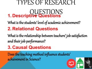TYPES OF RESEARCH
QUESTIONS1. Descriptive Questions
What is the students’ level of academic achievement?
2. Relational Questions
What is the relationship between teachers’ job satisfaction
andtheir job performance?
3. Causal Questions
Does the teaching methodinfluence students’
achievement in Science?
 