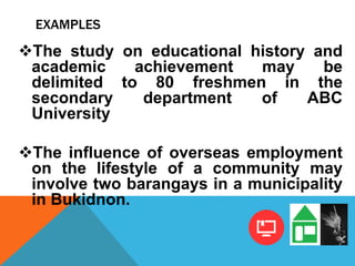 EXAMPLES
The study on educational history and
academic achievement may be
delimited to 80 freshmen in the
secondary department of ABC
University
The influence of overseas employment
on the lifestyle of a community may
involve two barangays in a municipality
in Bukidnon.
 