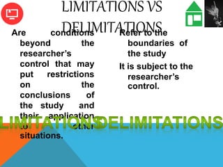Are conditions
beyond the
researcher’s
control that may
put restrictions
on the
conclusions of
the study and
their application
to other
situations.
Refer to the
boundaries of
the study
It is subject to the
researcher’s
control.
LIMITATIONS VS
DELIMITATIONS
 