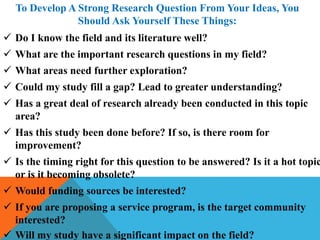 To Develop A Strong Research Question From Your Ideas, You
Should Ask Yourself These Things:
 Do I know the field and its literature well?
 What are the important research questions in my field?
 What areas need further exploration?
 Could my study fill a gap? Lead to greater understanding?
 Has a great deal of research already been conducted in this topic
area?
 Has this study been done before? If so, is there room for
improvement?
 Is the timing right for this question to be answered? Is it a hot topic
or is it becoming obsolete?
 Would funding sources be interested?
 If you are proposing a service program, is the target community
interested?
 Will my study have a significant impact on the field?
 