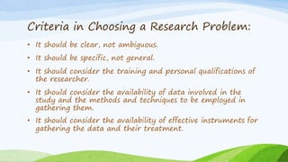 Criteria in Choosing a Research Problem:
• It should be clear, not ambiguous.
• It should be specific, not general.
• It should consider the training and personal qualifications of
the researcher.
• It should consider the availability of data involved in the
study and the methods and techniques to be employed in
gathering them.
• It should consider the availability of effective instruments for
gathering the data and their treatment.
 