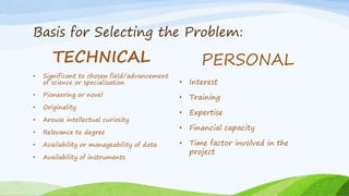 Basis for Selecting the Problem:
TECHNICAL
• Significant to chosen field/advancement
of science or specialization
• Pioneering or novel
• Originality
• Arouse intellectual curiosity
• Relevance to degree
• Availability or manageability of data
• Availability of instruments
PERSONAL
• Interest
• Training
• Expertise
• Financial capacity
• Time factor involved in the
project
 